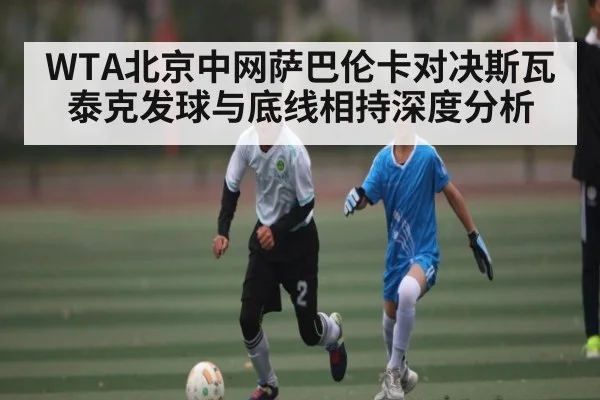 WTA北京中网萨巴伦卡对决斯瓦泰克发球与底线相持深度分析