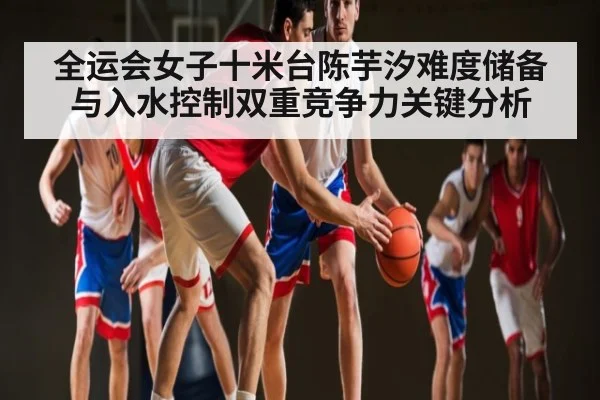 全运会女子十米台陈芋汐难度储备与入水控制双重竞争力关键分析